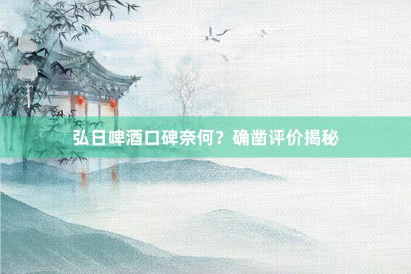 弘日啤酒口碑奈何？确凿评价揭秘