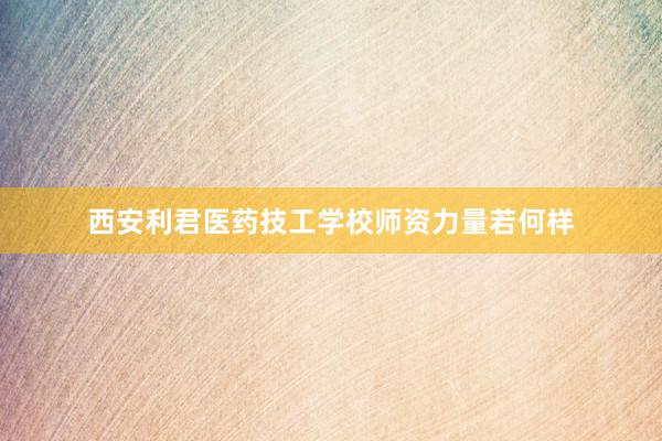 西安利君医药技工学校师资力量若何样